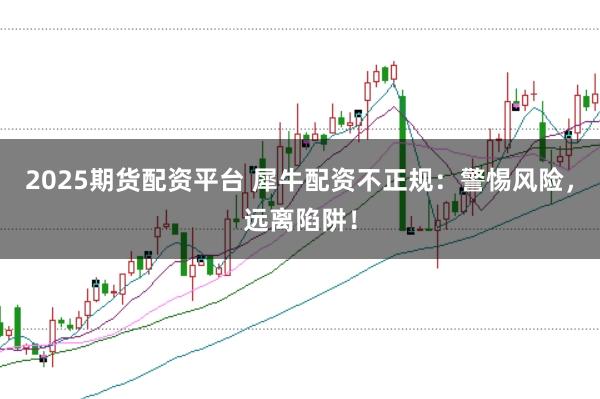 2025期货配资平台 犀牛配资不正规：警惕风险，远离陷阱！