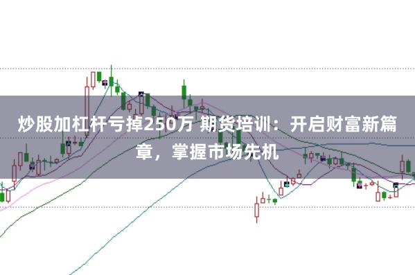 炒股加杠杆亏掉250万 期货培训：开启财富新篇章，掌握市场先机