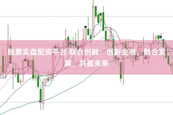 股票实盘配资平台 联合创融：创新金融，融合发展，共赢未来
