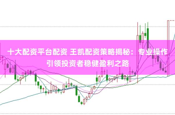 十大配资平台配资 王凯配资策略揭秘：专业操作引领投资者稳健盈利之路