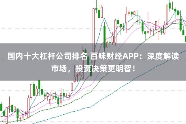 国内十大杠杆公司排名 百味财经APP：深度解读市场，投资决策更明智！
