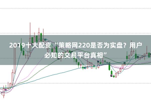 2019十大配资 “策略网220是否为实盘？用户必知的交易平台真相”