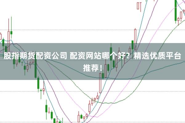 股指期货配资公司 配资网站哪个好?精选优质平台推荐!