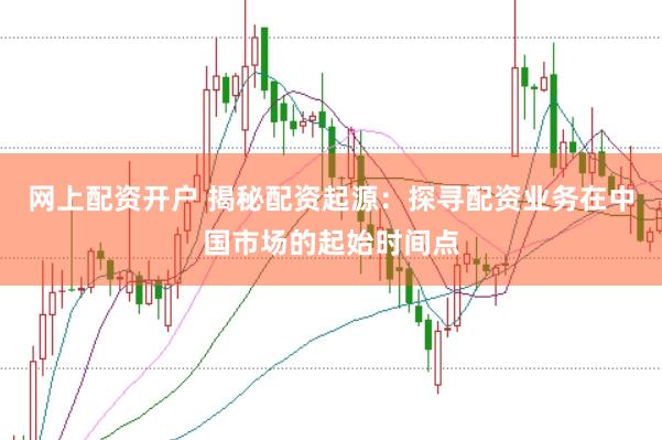 网上配资开户 揭秘配资起源：探寻配资业务在中国市场的起始时间点