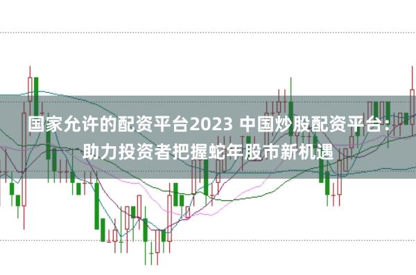 国家允许的配资平台2023 中国炒股配资平台：助力投资者把握蛇年股市新机遇