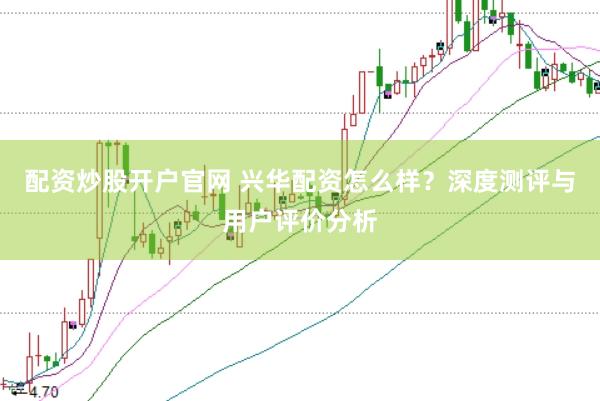 配资炒股开户官网 兴华配资怎么样?深度测评与用户评价分析