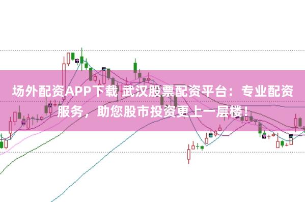 场外配资APP下载 武汉股票配资平台：专业配资服务，助您股市投资更上一层楼！