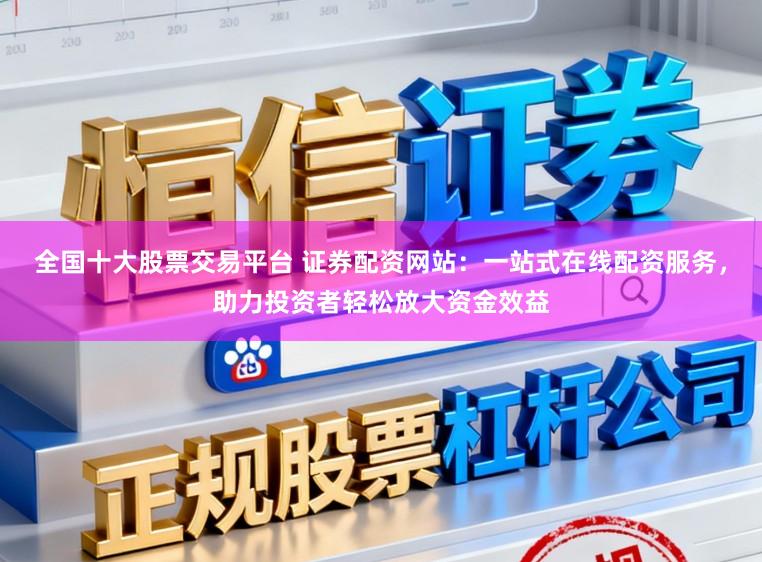 全国十大股票交易平台 证券配资网站：一站式在线配资服务，助力投资者轻松放大资金效益