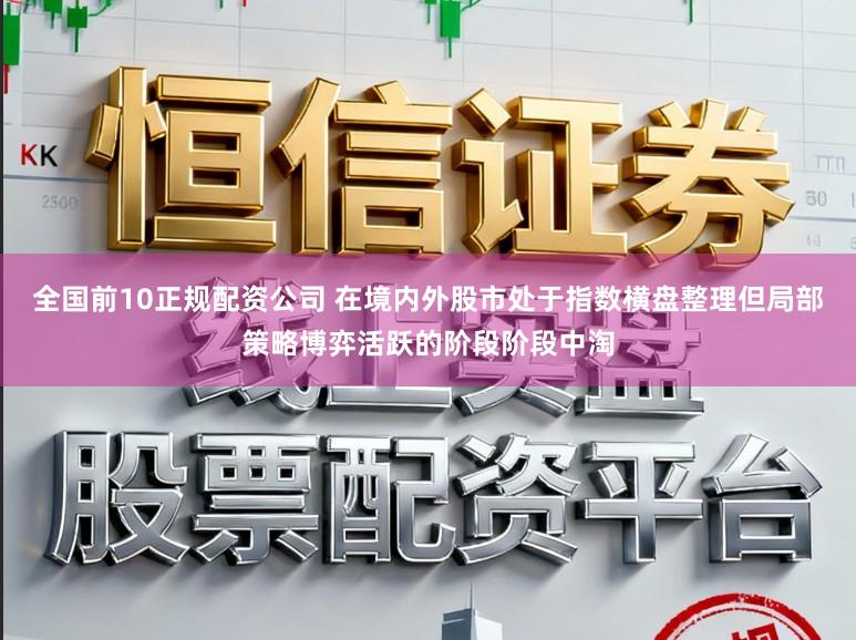全国前10正规配资公司 在境内外股市处于指数横盘整理但局部策略博弈活跃的阶段阶段中淘