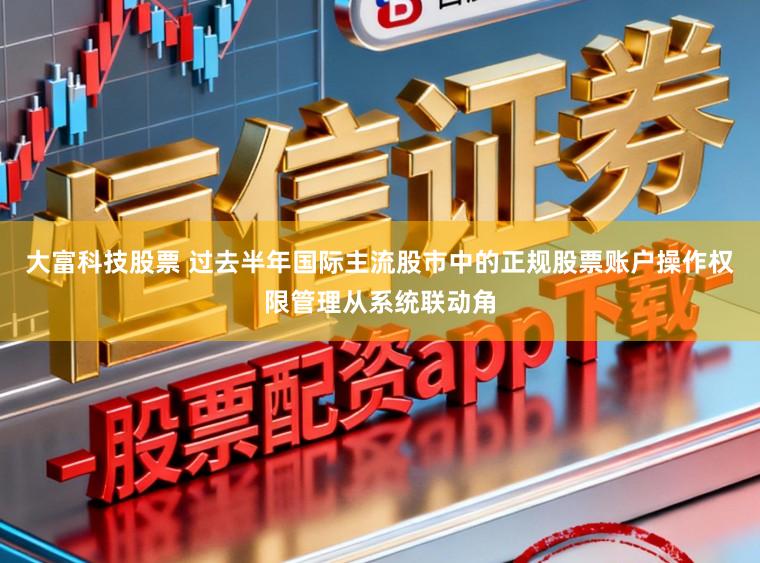 大富科技股票 过去半年国际主流股市中的正规股票账户操作权限管理从系统联动角
