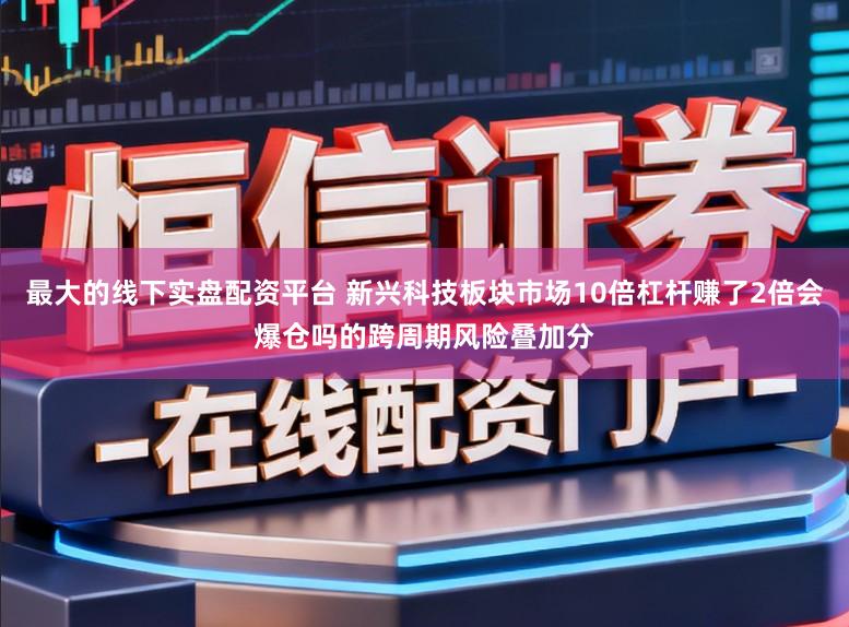 最大的线下实盘配资平台 新兴科技板块市场10倍杠杆赚了2倍会爆仓吗的跨周期风险叠加分