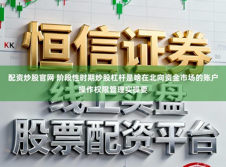 配资炒股官网 阶段性时期炒股杠杆是啥在北向资金市场的账户操作权限管理实操要