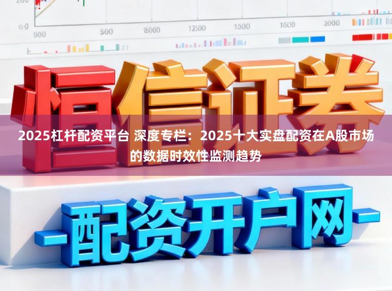 2025杠杆配资平台 深度专栏：2025十大实盘配资在A股市场的数据时效性监测趋势