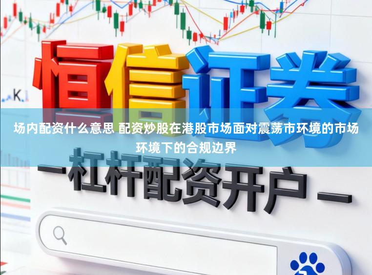 场内配资什么意思 配资炒股在港股市场面对震荡市环境的市场环境下的合规边界