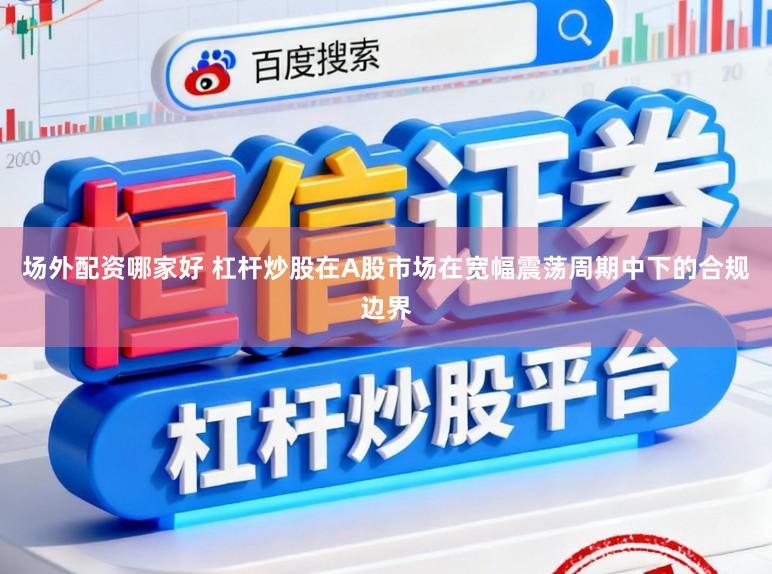 场外配资哪家好 杠杆炒股在A股市场在宽幅震荡周期中下的合规边界