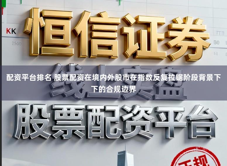 配资平台排名 股票配资在境内外股市在指数反复拉锯阶段背景下下的合规边界