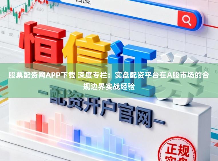 股票配资网APP下载 深度专栏：实盘配资平台在A股市场的合规边界实战经验