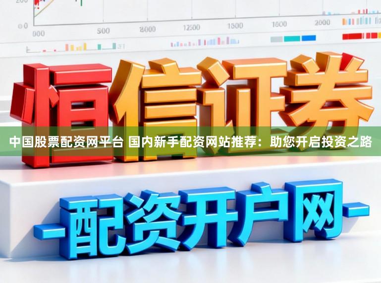 中国股票配资网平台 国内新手配资网站推荐：助您开启投资之路