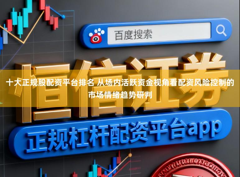 十大正规股配资平台排名 从场内活跃资金视角看配资风险控制的市场情绪趋势研判