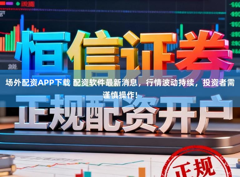 场外配资APP下载 配资软件最新消息，行情波动持续，投资者需谨慎操作!