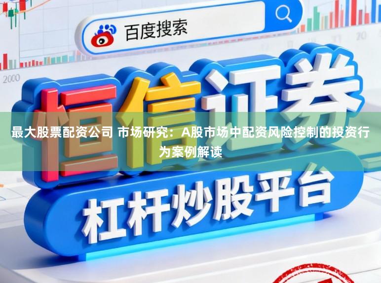 最大股票配资公司 市场研究：A股市场中配资风险控制的投资行为案例解读